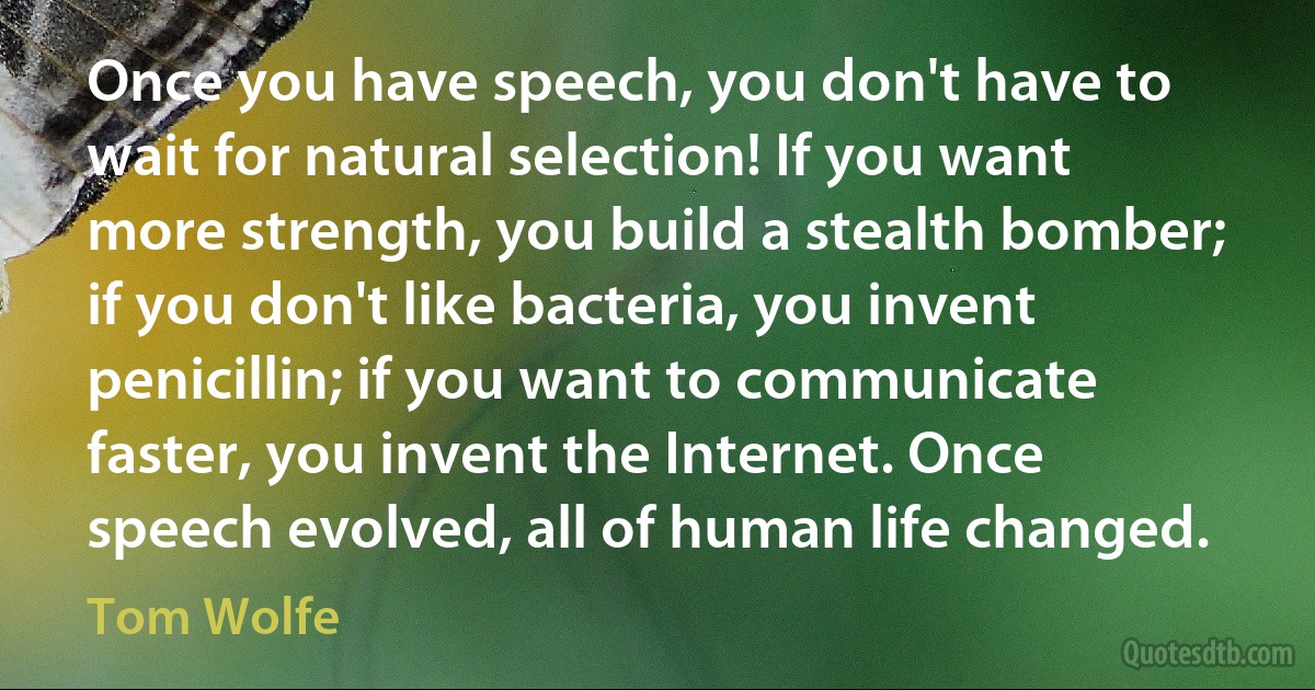 Once you have speech, you don't have to wait for natural selection! If you want more strength, you build a stealth bomber; if you don't like bacteria, you invent penicillin; if you want to communicate faster, you invent the Internet. Once speech evolved, all of human life changed. (Tom Wolfe)