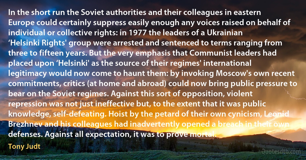 In the short run the Soviet authorities and their colleagues in eastern Europe could certainly suppress easily enough any voices raised on behalf of individual or collective rights: in 1977 the leaders of a Ukrainian ‘Helsinki Rights' group were arrested and sentenced to terms ranging from three to fifteen years. But the very emphasis that Communist leaders had placed upon ‘Helsinki' as the source of their regimes' international legitimacy would now come to haunt them: by invoking Moscow's own recent commitments, critics (at home and abroad) could now bring public pressure to bear on the Soviet regimes. Against this sort of opposition, violent repression was not just ineffective but, to the extent that it was public knowledge, self-defeating. Hoist by the petard of their own cynicism, Leonid Brezhnev and his colleagues had inadvertently opened a breach in their own defenses. Against all expectation, it was to prove mortal. (Tony Judt)