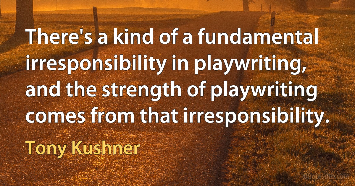 There's a kind of a fundamental irresponsibility in playwriting, and the strength of playwriting comes from that irresponsibility. (Tony Kushner)