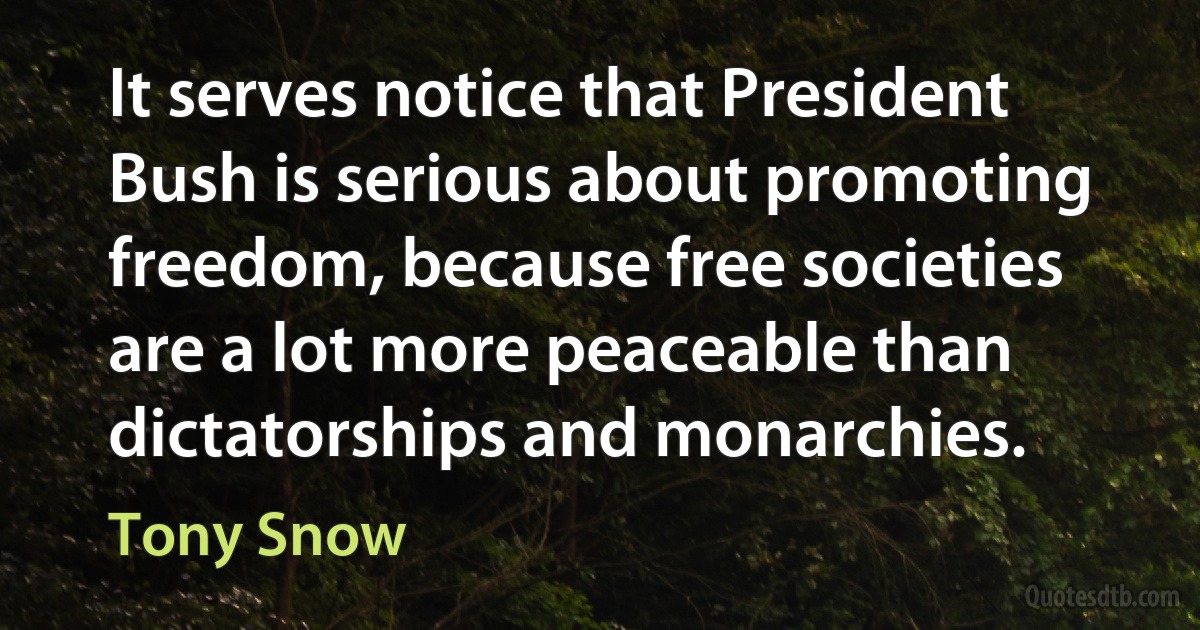 It serves notice that President Bush is serious about promoting freedom, because free societies are a lot more peaceable than dictatorships and monarchies. (Tony Snow)