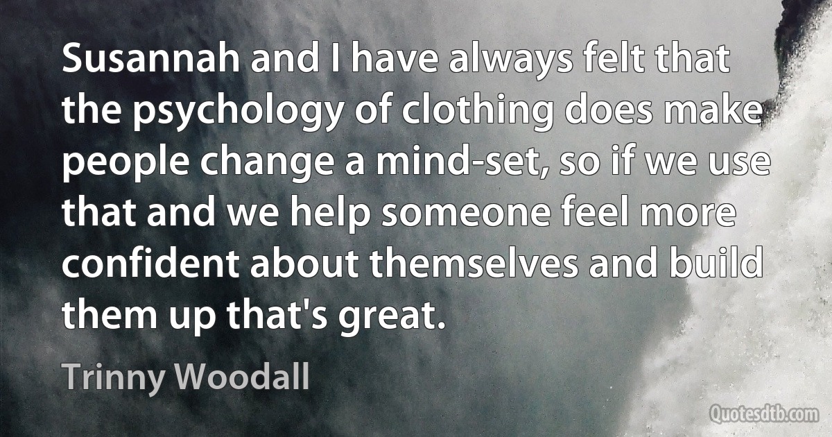 Susannah and I have always felt that the psychology of clothing does make people change a mind-set, so if we use that and we help someone feel more confident about themselves and build them up that's great. (Trinny Woodall)