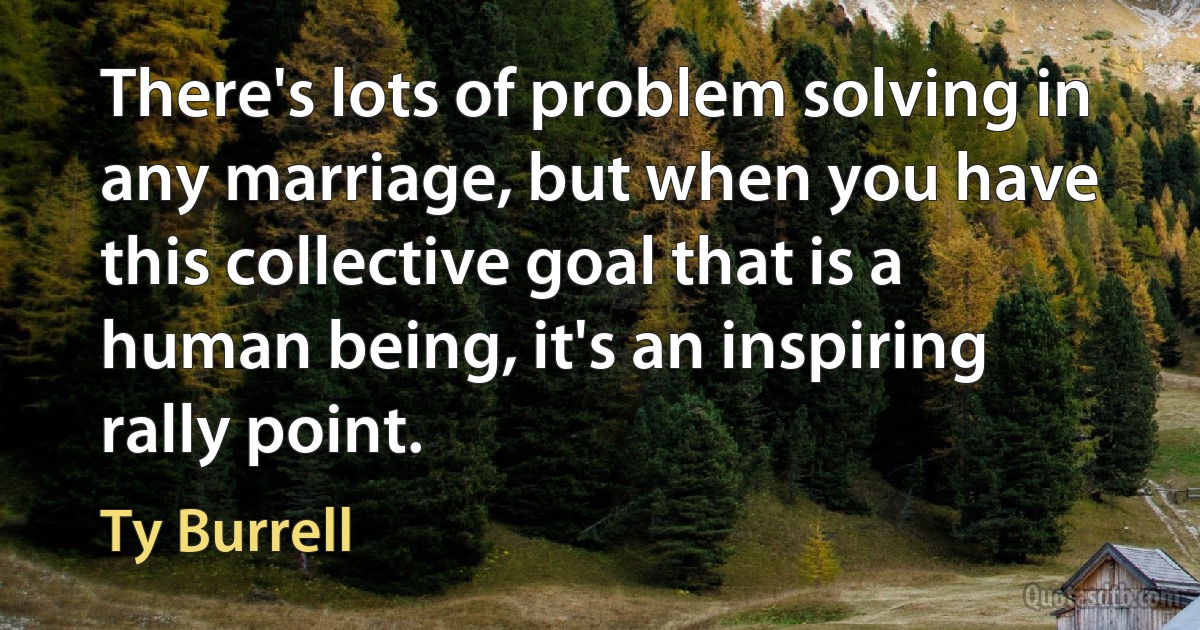 There's lots of problem solving in any marriage, but when you have this collective goal that is a human being, it's an inspiring rally point. (Ty Burrell)