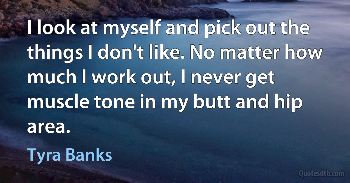 I look at myself and pick out the things I don't like. No matter how much I work out, I never get muscle tone in my butt and hip area. (Tyra Banks)