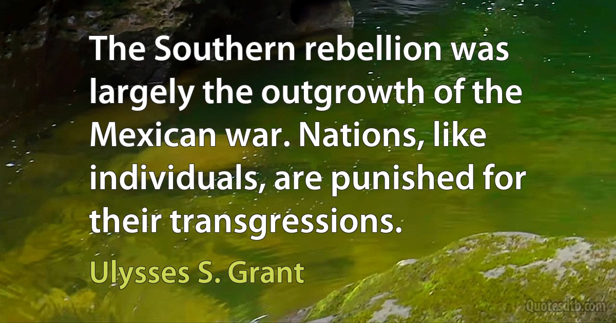 The Southern rebellion was largely the outgrowth of the Mexican war. Nations, like individuals, are punished for their transgressions. (Ulysses S. Grant)