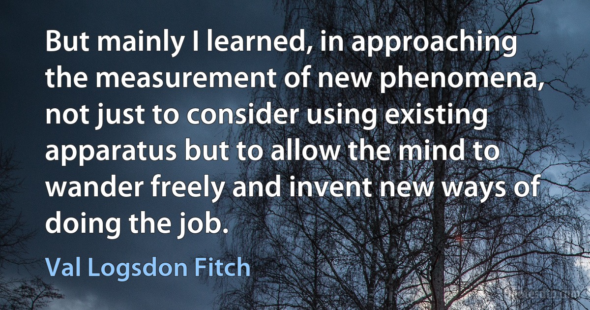 But mainly I learned, in approaching the measurement of new phenomena, not just to consider using existing apparatus but to allow the mind to wander freely and invent new ways of doing the job. (Val Logsdon Fitch)