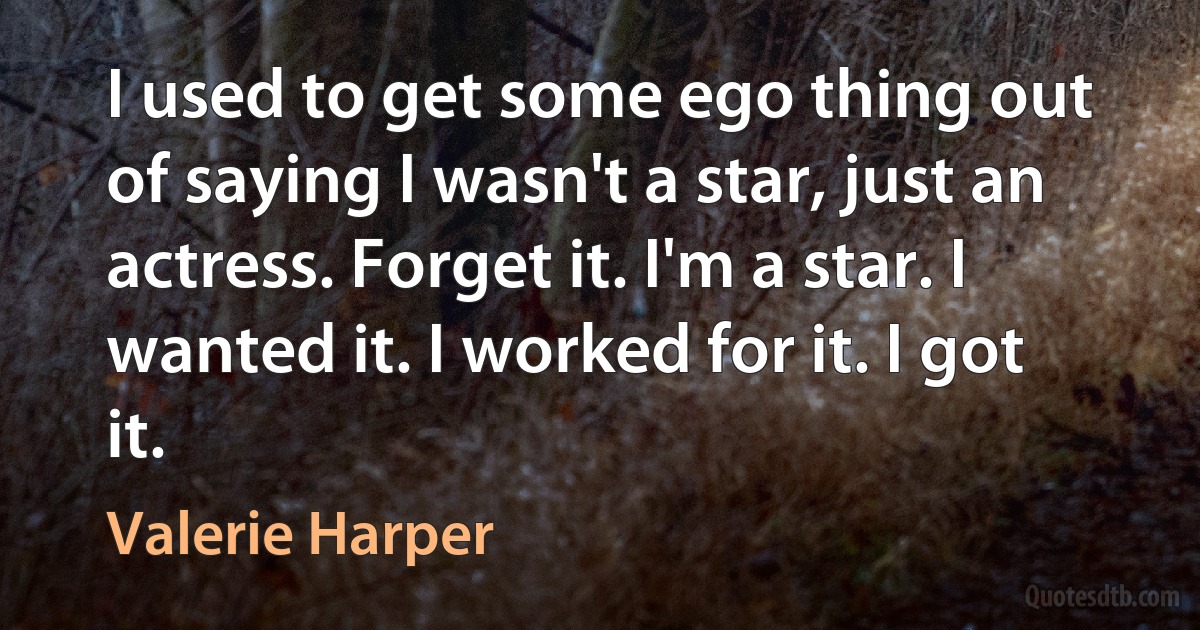 I used to get some ego thing out of saying I wasn't a star, just an actress. Forget it. I'm a star. I wanted it. I worked for it. I got it. (Valerie Harper)