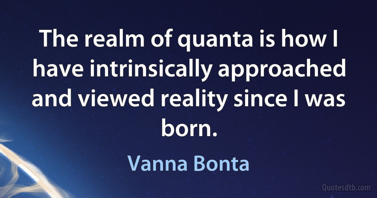 The realm of quanta is how I have intrinsically approached and viewed reality since I was born. (Vanna Bonta)