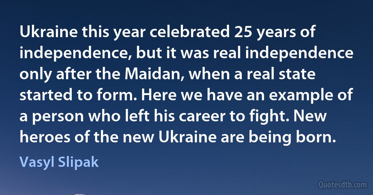 Ukraine this year celebrated 25 years of independence, but it was real independence only after the Maidan, when a real state started to form. Here we have an example of a person who left his career to fight. New heroes of the new Ukraine are being born. (Vasyl Slipak)