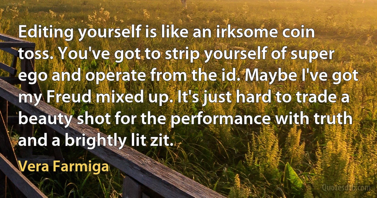 Editing yourself is like an irksome coin toss. You've got to strip yourself of super ego and operate from the id. Maybe I've got my Freud mixed up. It's just hard to trade a beauty shot for the performance with truth and a brightly lit zit. (Vera Farmiga)