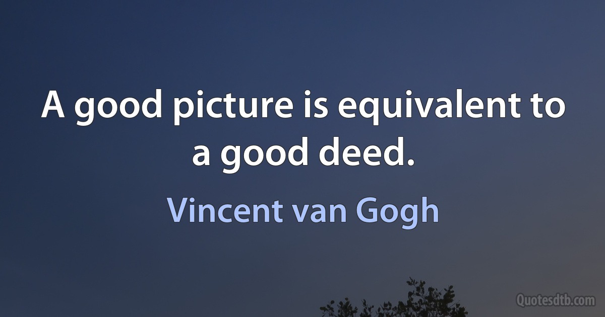 A good picture is equivalent to a good deed. (Vincent van Gogh)