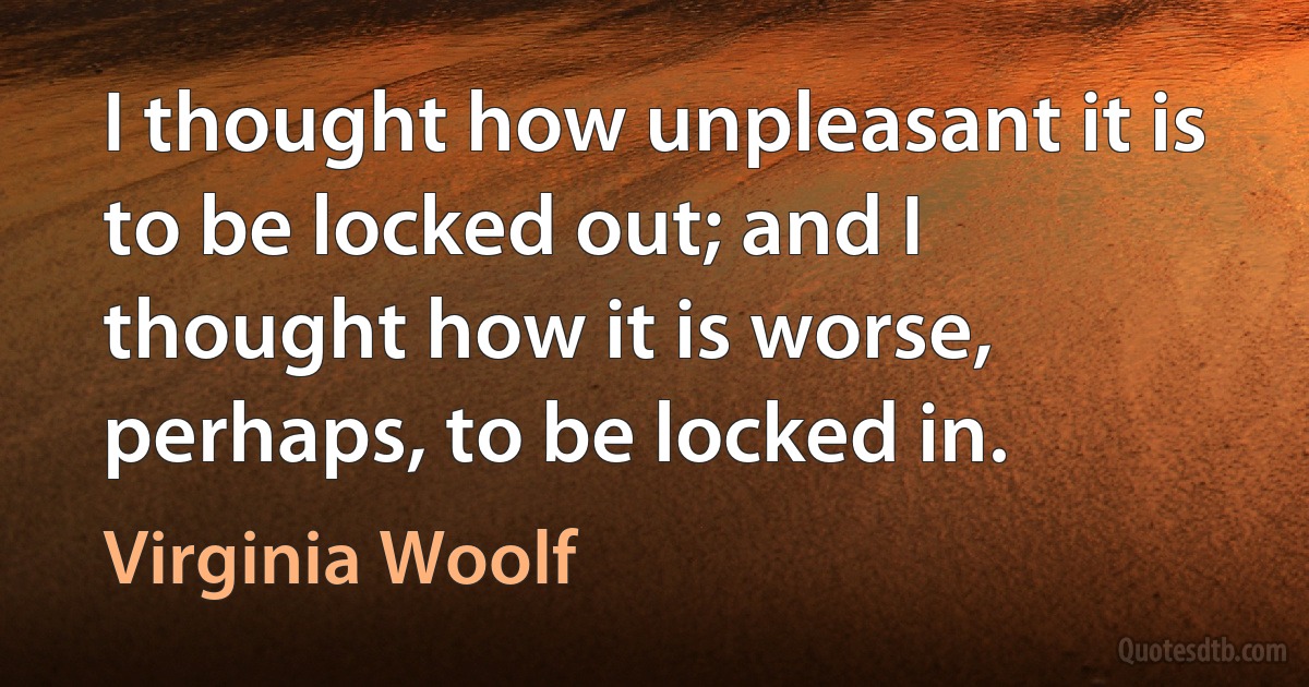 I thought how unpleasant it is to be locked out; and I thought how it is worse, perhaps, to be locked in. (Virginia Woolf)