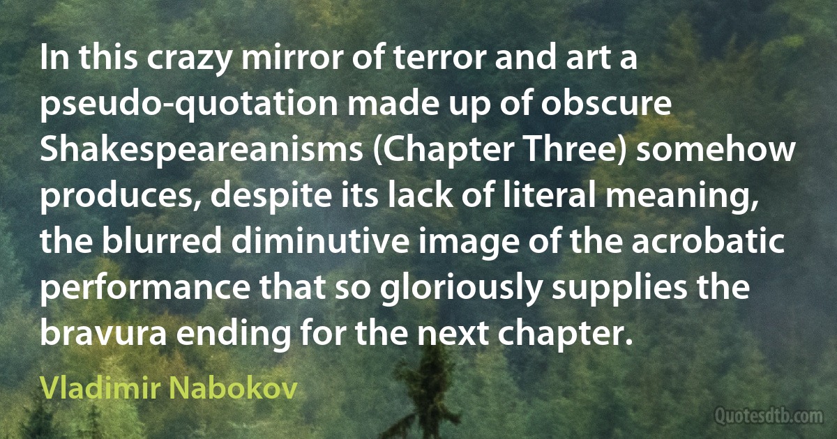 In this crazy mirror of terror and art a pseudo-quotation made up of obscure Shakespeareanisms (Chapter Three) somehow produces, despite its lack of literal meaning, the blurred diminutive image of the acrobatic performance that so gloriously supplies the bravura ending for the next chapter. (Vladimir Nabokov)