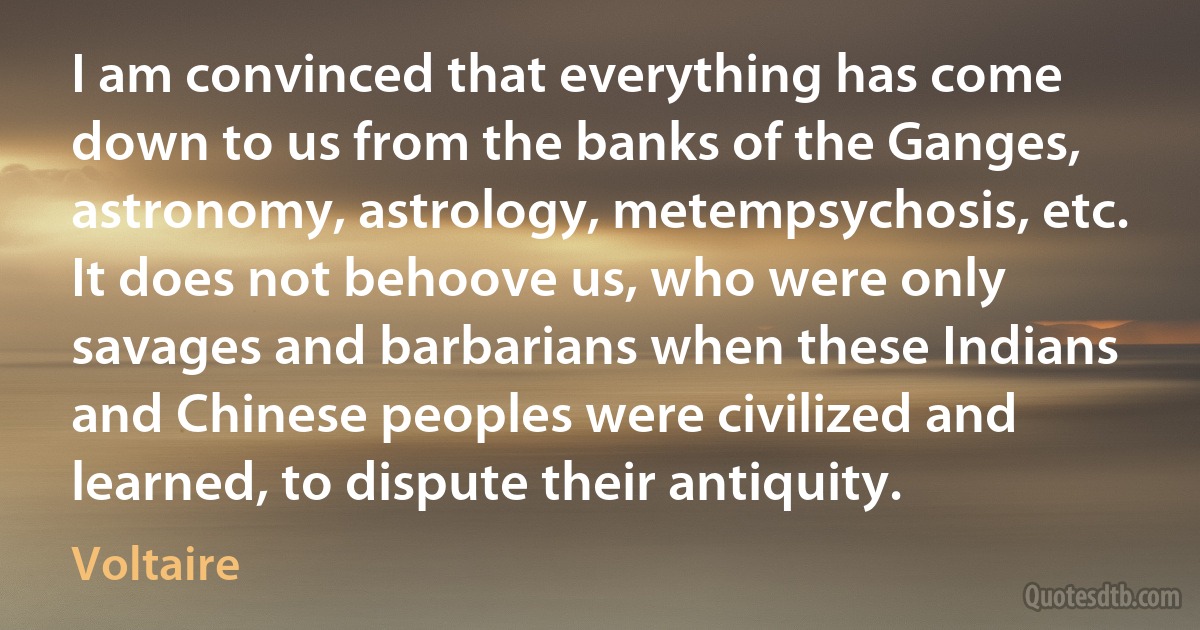 I am convinced that everything has come down to us from the banks of the Ganges, astronomy, astrology, metempsychosis, etc. It does not behoove us, who were only savages and barbarians when these Indians and Chinese peoples were civilized and learned, to dispute their antiquity. (Voltaire)