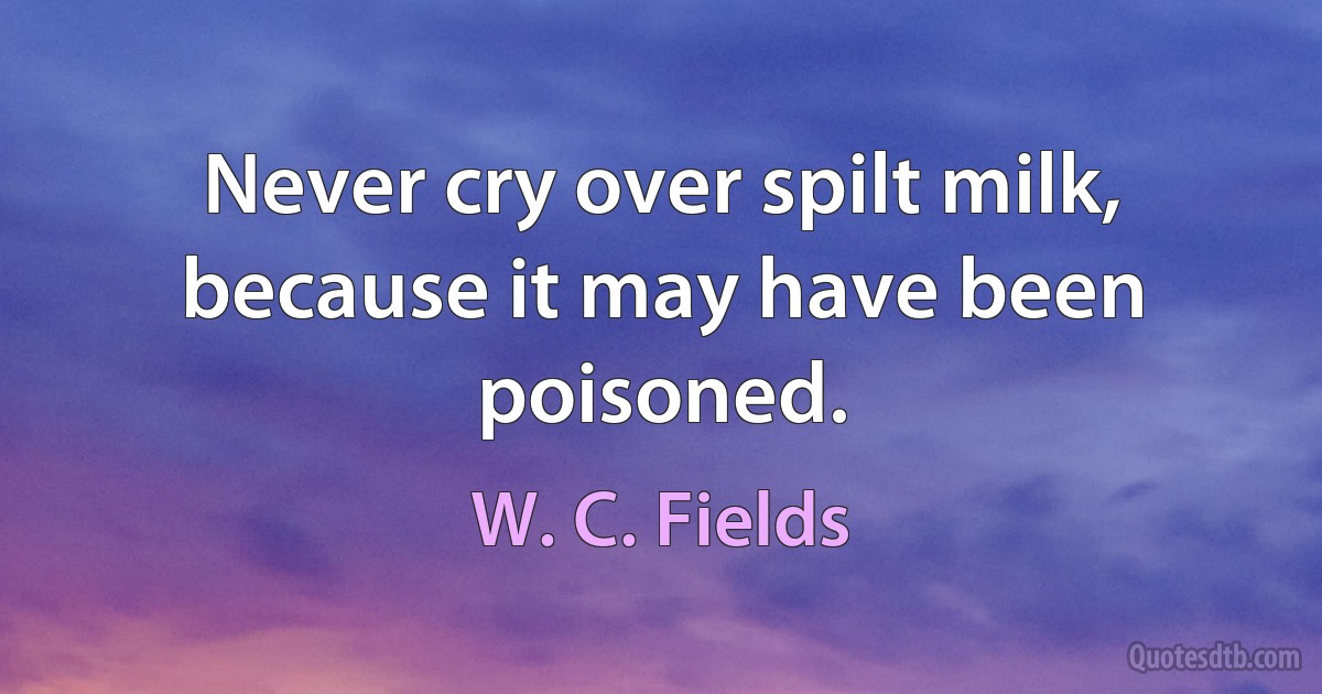 Never cry over spilt milk, because it may have been poisoned. (W. C. Fields)