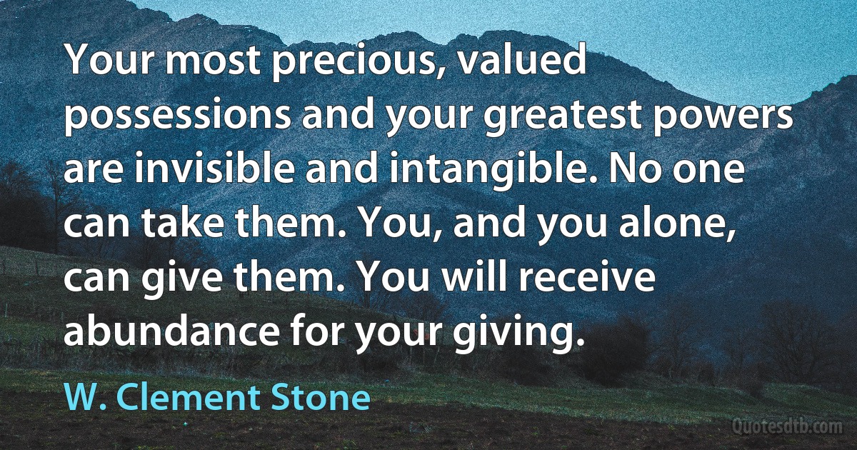 Your most precious, valued possessions and your greatest powers are invisible and intangible. No one can take them. You, and you alone, can give them. You will receive abundance for your giving. (W. Clement Stone)