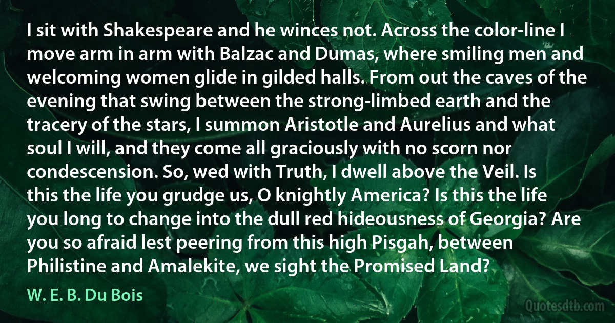I sit with Shakespeare and he winces not. Across the color-line I move arm in arm with Balzac and Dumas, where smiling men and welcoming women glide in gilded halls. From out the caves of the evening that swing between the strong-limbed earth and the tracery of the stars, I summon Aristotle and Aurelius and what soul I will, and they come all graciously with no scorn nor condescension. So, wed with Truth, I dwell above the Veil. Is this the life you grudge us, O knightly America? Is this the life you long to change into the dull red hideousness of Georgia? Are you so afraid lest peering from this high Pisgah, between Philistine and Amalekite, we sight the Promised Land? (W. E. B. Du Bois)