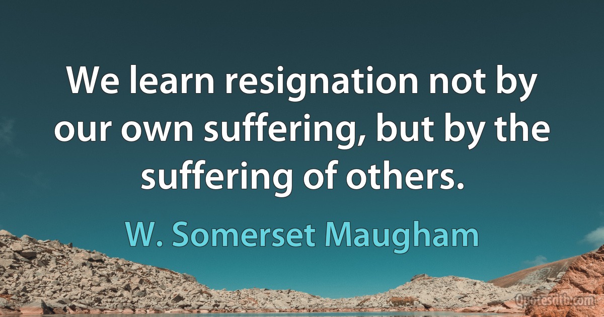 We learn resignation not by our own suffering, but by the suffering of others. (W. Somerset Maugham)