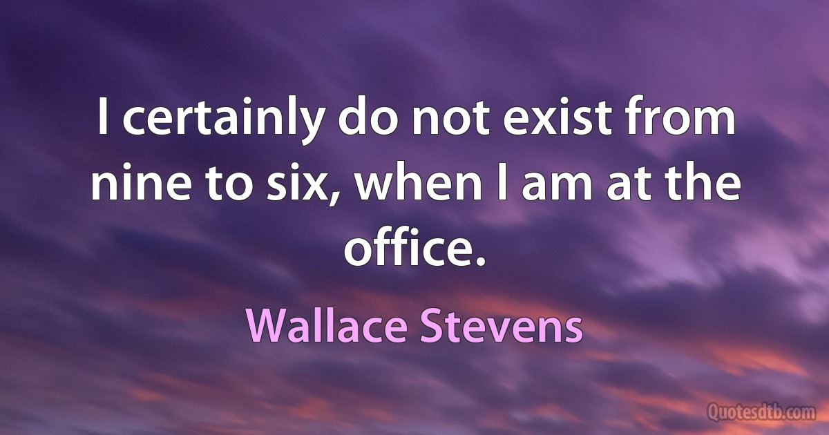 I certainly do not exist from nine to six, when I am at the office. (Wallace Stevens)