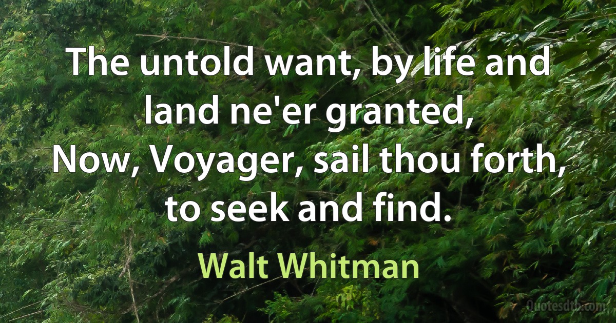 The untold want, by life and land ne'er granted,
Now, Voyager, sail thou forth, to seek and find. (Walt Whitman)