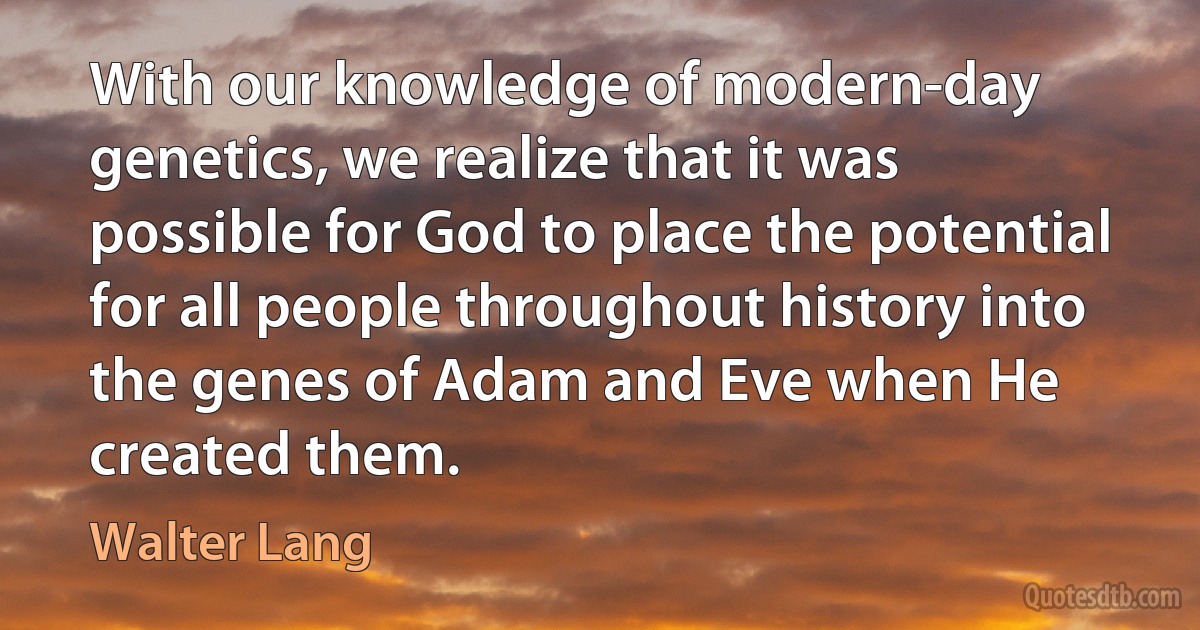 With our knowledge of modern-day genetics, we realize that it was possible for God to place the potential for all people throughout history into the genes of Adam and Eve when He created them. (Walter Lang)