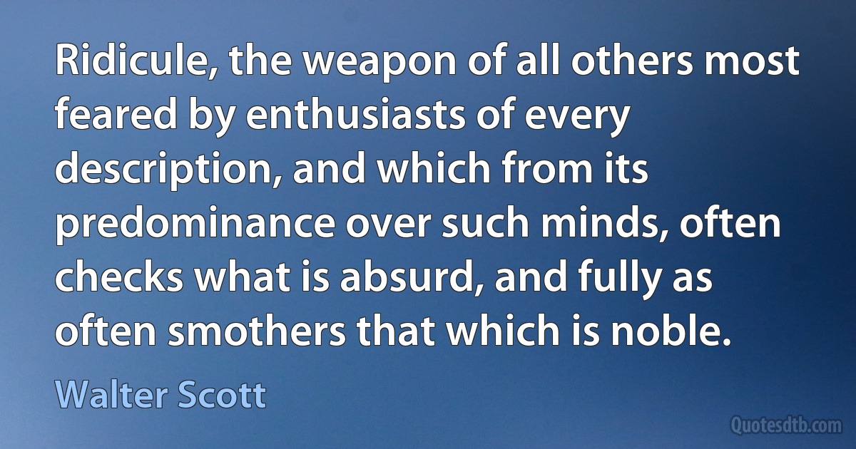 Ridicule, the weapon of all others most feared by enthusiasts of every description, and which from its predominance over such minds, often checks what is absurd, and fully as often smothers that which is noble. (Walter Scott)