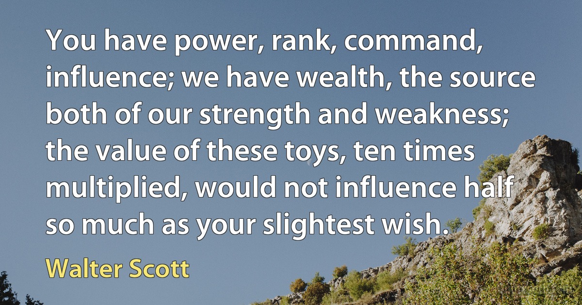 You have power, rank, command, influence; we have wealth, the source both of our strength and weakness; the value of these toys, ten times multiplied, would not influence half so much as your slightest wish. (Walter Scott)