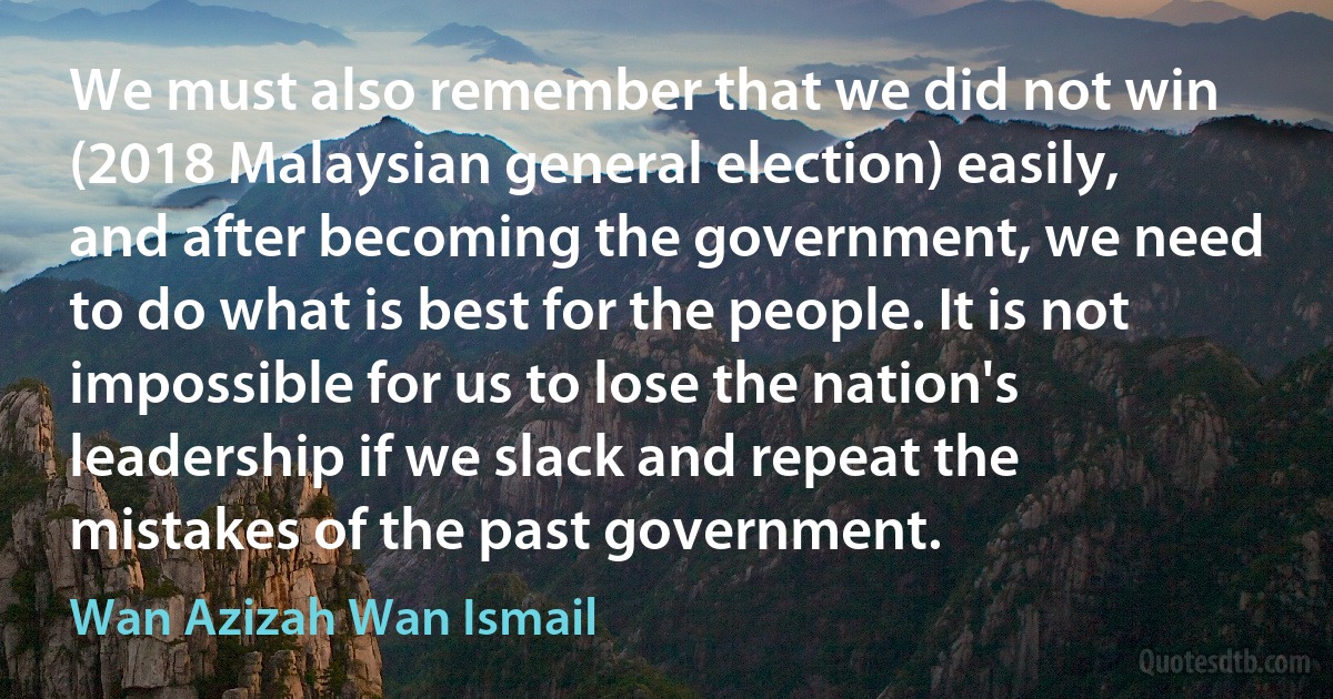 We must also remember that we did not win (2018 Malaysian general election) easily, and after becoming the government, we need to do what is best for the people. It is not impossible for us to lose the nation's leadership if we slack and repeat the mistakes of the past government. (Wan Azizah Wan Ismail)