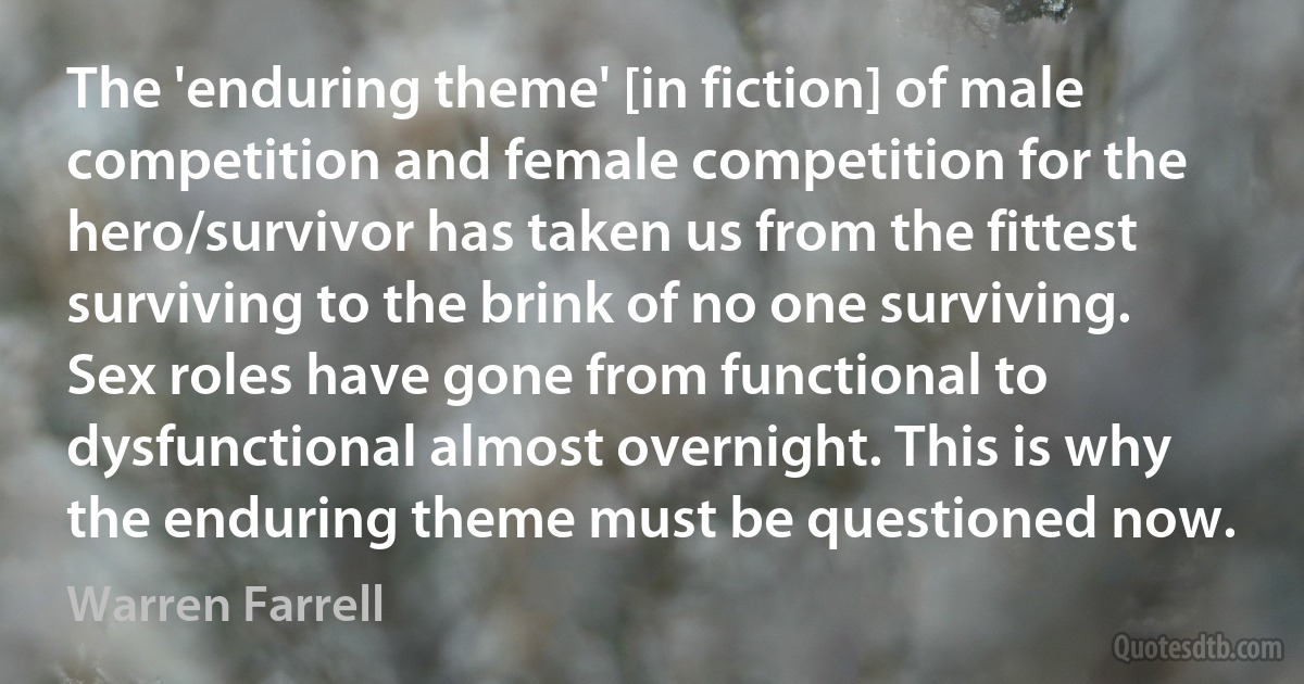 The 'enduring theme' [in fiction] of male competition and female competition for the hero/survivor has taken us from the fittest surviving to the brink of no one surviving. Sex roles have gone from functional to dysfunctional almost overnight. This is why the enduring theme must be questioned now. (Warren Farrell)