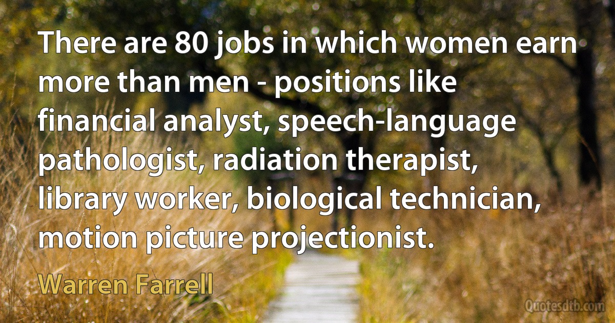 There are 80 jobs in which women earn more than men - positions like financial analyst, speech-language pathologist, radiation therapist, library worker, biological technician, motion picture projectionist. (Warren Farrell)