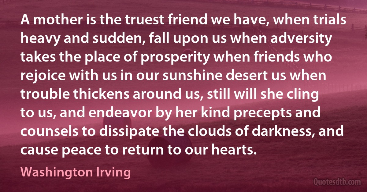 A mother is the truest friend we have, when trials heavy and sudden, fall upon us when adversity takes the place of prosperity when friends who rejoice with us in our sunshine desert us when trouble thickens around us, still will she cling to us, and endeavor by her kind precepts and counsels to dissipate the clouds of darkness, and cause peace to return to our hearts. (Washington Irving)
