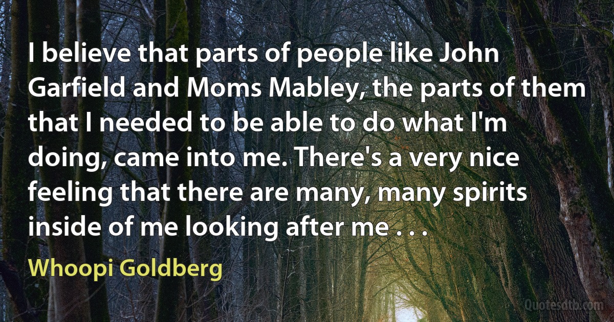 I believe that parts of people like John Garfield and Moms Mabley, the parts of them that I needed to be able to do what I'm doing, came into me. There's a very nice feeling that there are many, many spirits inside of me looking after me . . . (Whoopi Goldberg)