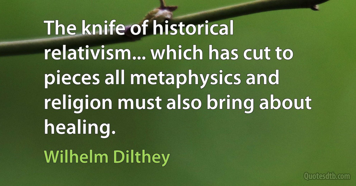 The knife of historical relativism... which has cut to pieces all metaphysics and religion must also bring about healing. (Wilhelm Dilthey)