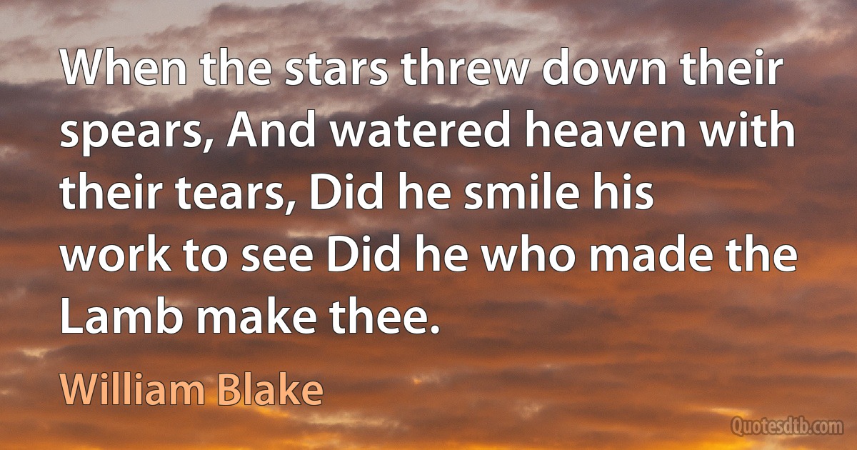 When the stars threw down their spears, And watered heaven with their tears, Did he smile his work to see Did he who made the Lamb make thee. (William Blake)