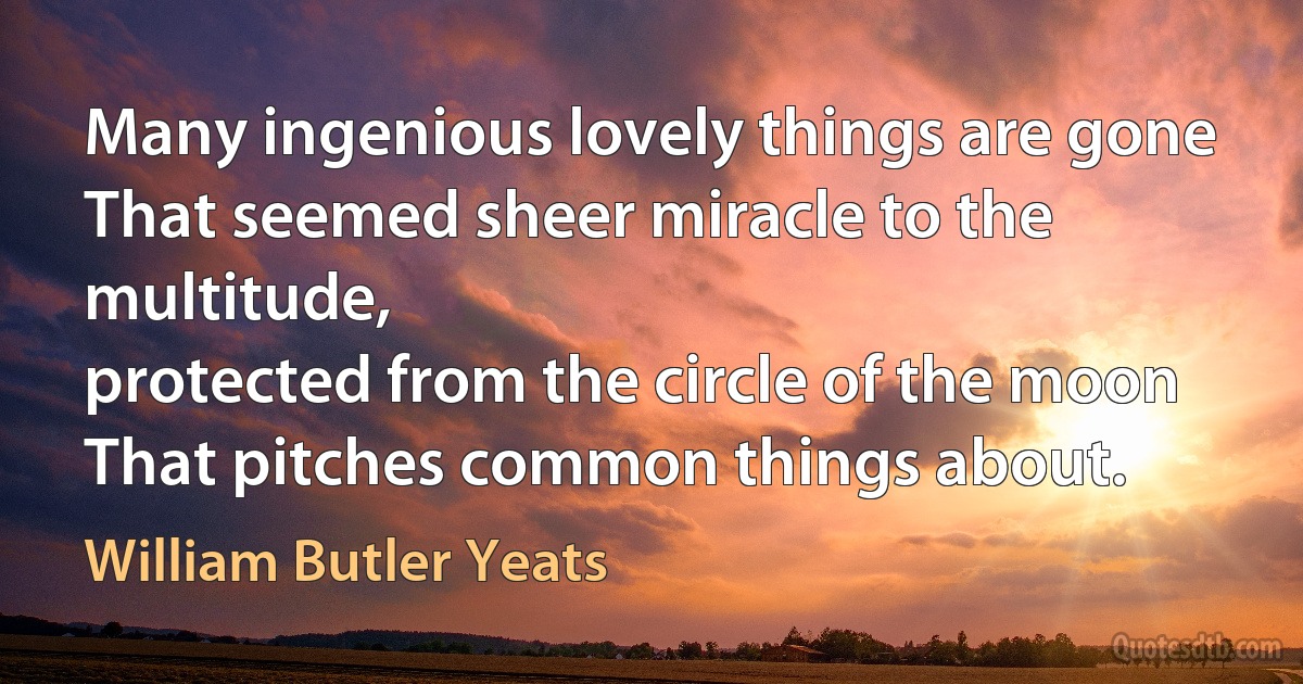 Many ingenious lovely things are gone
That seemed sheer miracle to the multitude,
protected from the circle of the moon
That pitches common things about. (William Butler Yeats)