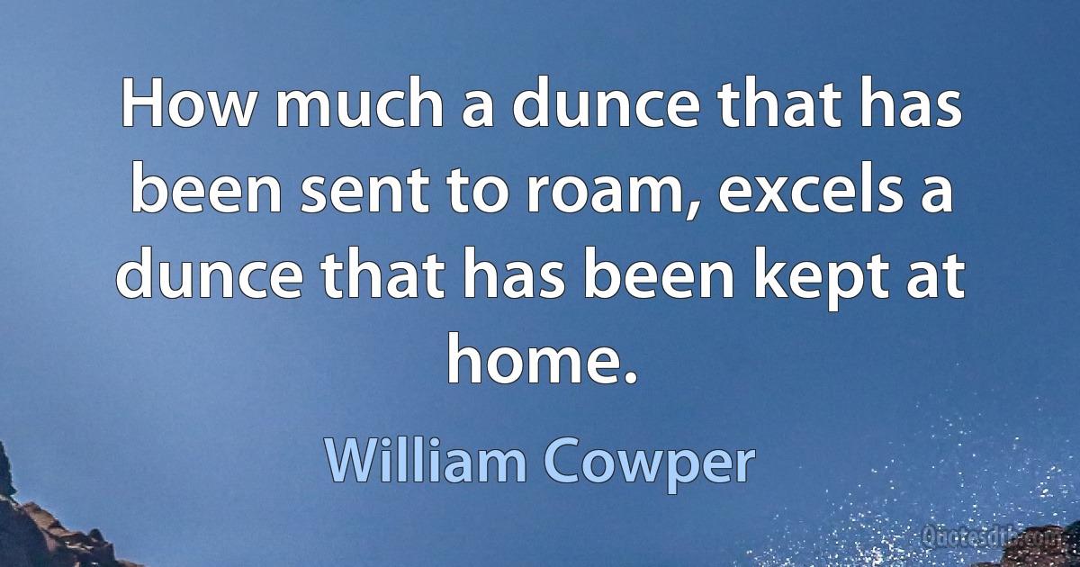 How much a dunce that has been sent to roam, excels a dunce that has been kept at home. (William Cowper)