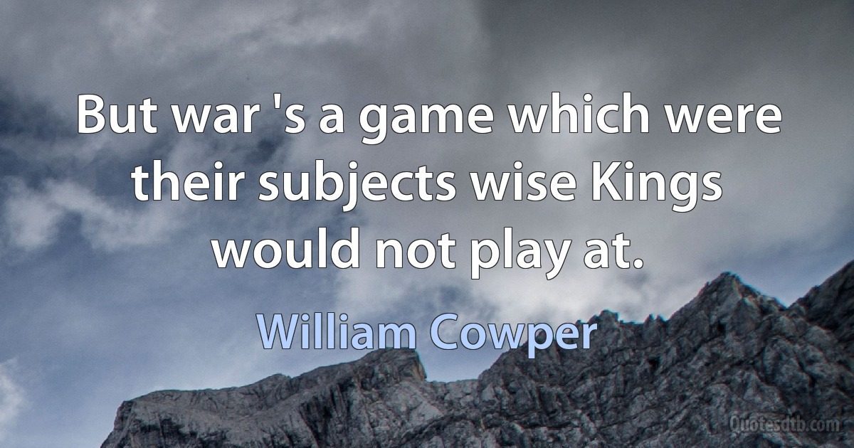 But war 's a game which were their subjects wise Kings would not play at. (William Cowper)