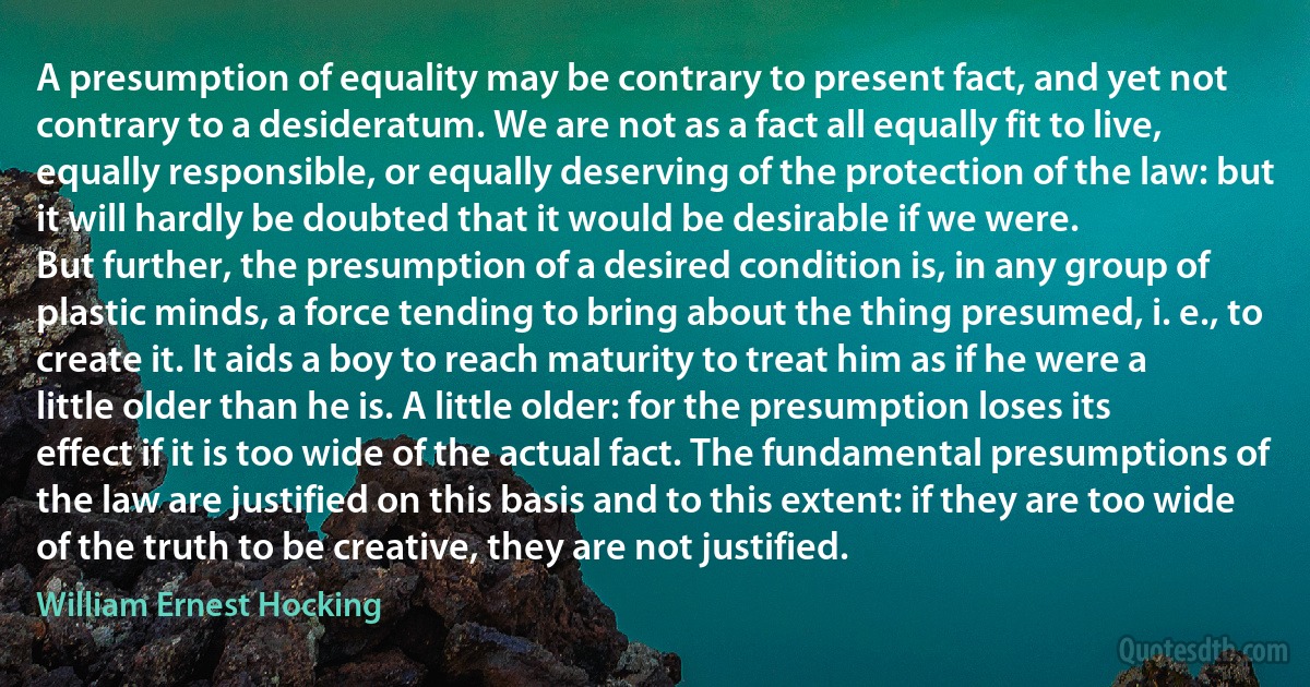 A presumption of equality may be contrary to present fact, and yet not contrary to a desideratum. We are not as a fact all equally fit to live, equally responsible, or equally deserving of the protection of the law: but it will hardly be doubted that it would be desirable if we were.
But further, the presumption of a desired condition is, in any group of plastic minds, a force tending to bring about the thing presumed, i. e., to create it. It aids a boy to reach maturity to treat him as if he were a little older than he is. A little older: for the presumption loses its effect if it is too wide of the actual fact. The fundamental presumptions of the law are justified on this basis and to this extent: if they are too wide of the truth to be creative, they are not justified. (William Ernest Hocking)