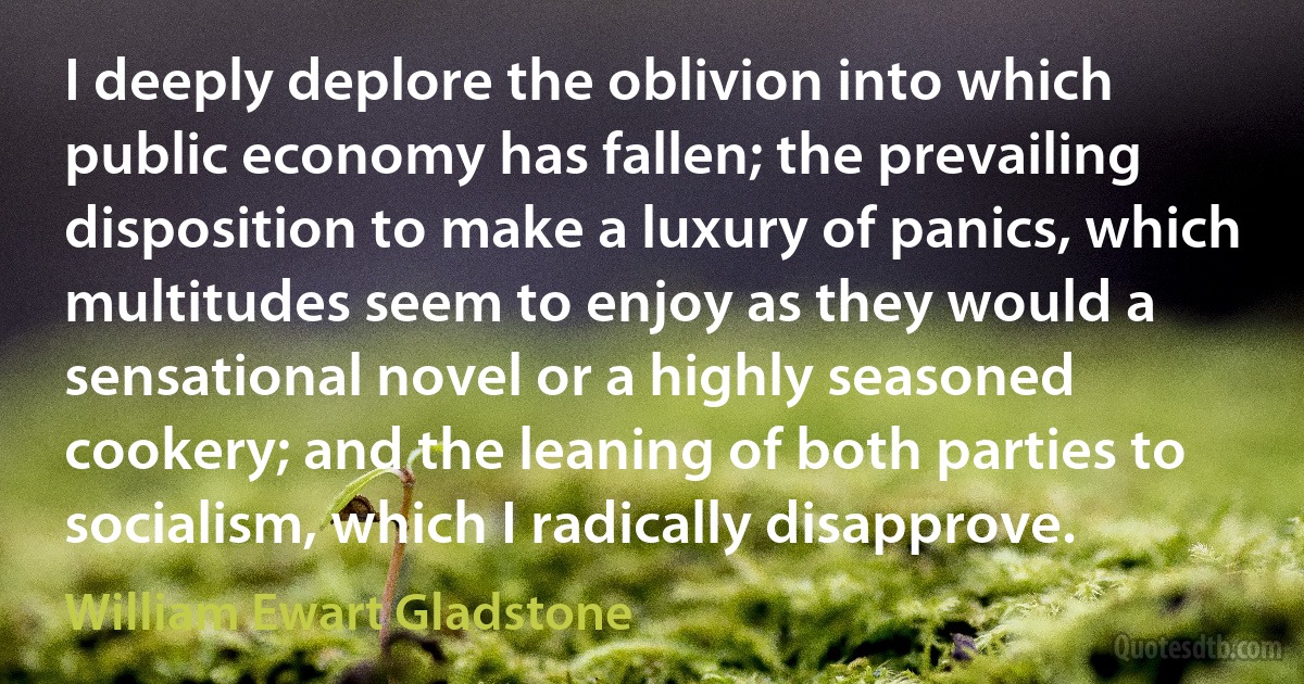 I deeply deplore the oblivion into which public economy has fallen; the prevailing disposition to make a luxury of panics, which multitudes seem to enjoy as they would a sensational novel or a highly seasoned cookery; and the leaning of both parties to socialism, which I radically disapprove. (William Ewart Gladstone)