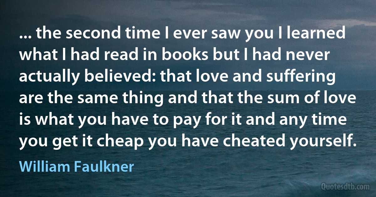 ... the second time I ever saw you I learned what I had read in books but I had never actually believed: that love and suffering are the same thing and that the sum of love is what you have to pay for it and any time you get it cheap you have cheated yourself. (William Faulkner)