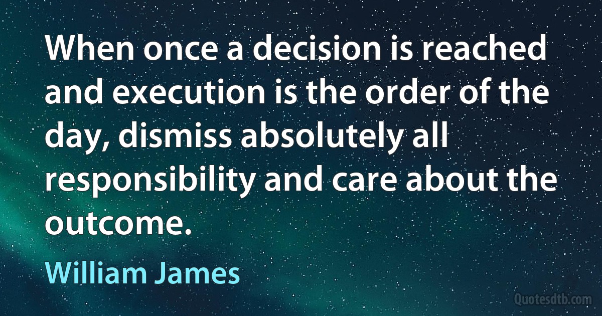 When once a decision is reached and execution is the order of the day, dismiss absolutely all responsibility and care about the outcome. (William James)