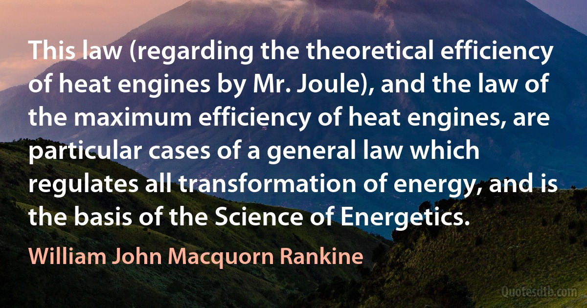 This law (regarding the theoretical efficiency of heat engines by Mr. Joule), and the law of the maximum efficiency of heat engines, are particular cases of a general law which regulates all transformation of energy, and is the basis of the Science of Energetics. (William John Macquorn Rankine)