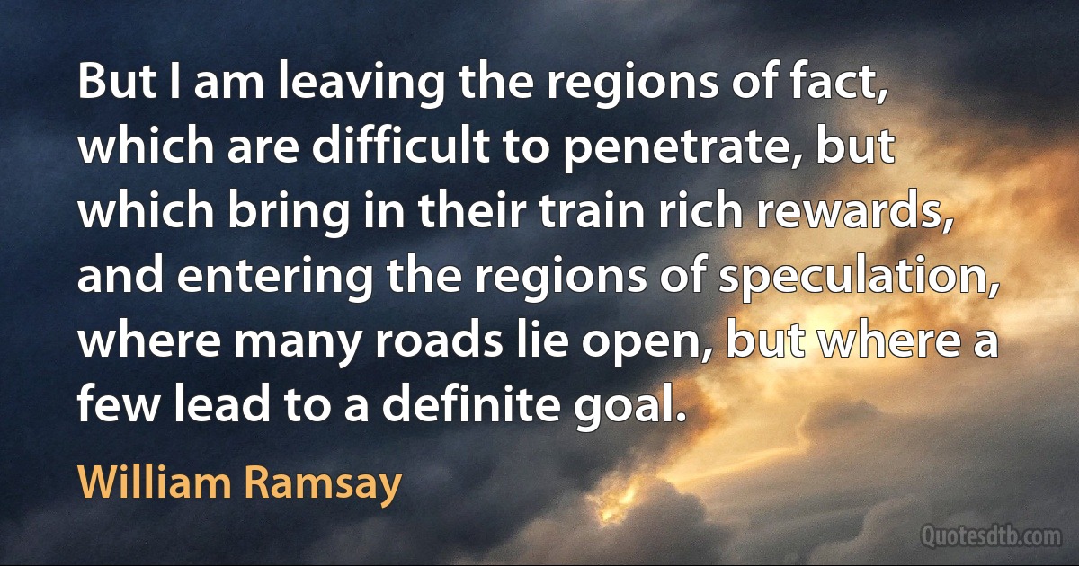 But I am leaving the regions of fact, which are difficult to penetrate, but which bring in their train rich rewards, and entering the regions of speculation, where many roads lie open, but where a few lead to a definite goal. (William Ramsay)