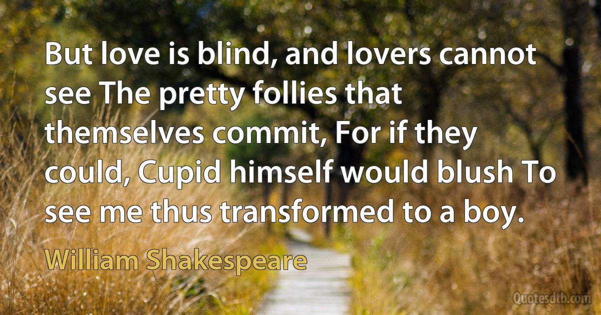 But love is blind, and lovers cannot see The pretty follies that themselves commit, For if they could, Cupid himself would blush To see me thus transformed to a boy. (William Shakespeare)