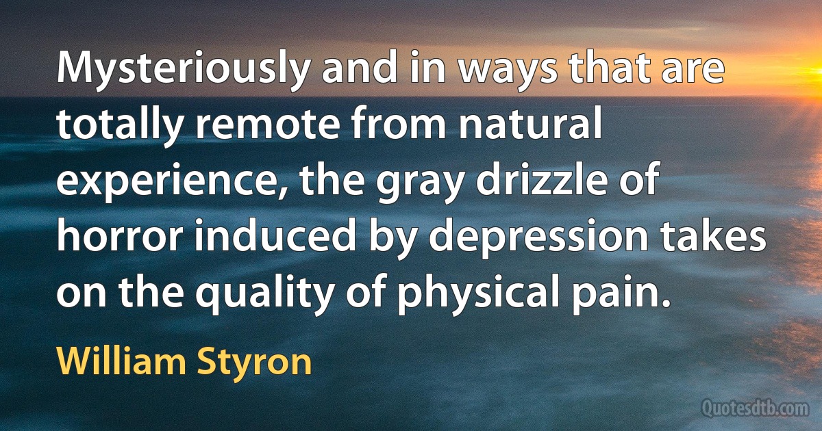 Mysteriously and in ways that are totally remote from natural experience, the gray drizzle of horror induced by depression takes on the quality of physical pain. (William Styron)