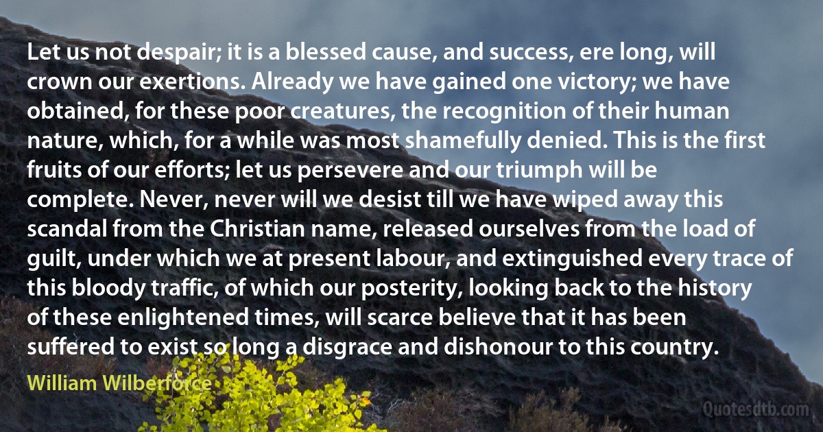 Let us not despair; it is a blessed cause, and success, ere long, will crown our exertions. Already we have gained one victory; we have obtained, for these poor creatures, the recognition of their human nature, which, for a while was most shamefully denied. This is the first fruits of our efforts; let us persevere and our triumph will be complete. Never, never will we desist till we have wiped away this scandal from the Christian name, released ourselves from the load of guilt, under which we at present labour, and extinguished every trace of this bloody traffic, of which our posterity, looking back to the history of these enlightened times, will scarce believe that it has been suffered to exist so long a disgrace and dishonour to this country. (William Wilberforce)