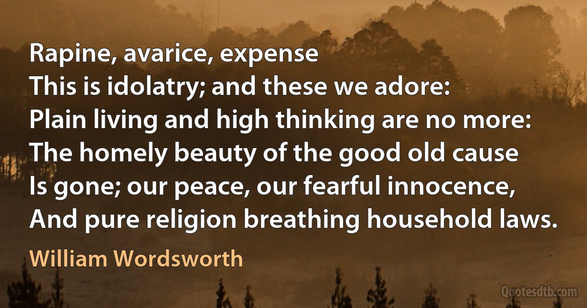 Rapine, avarice, expense
This is idolatry; and these we adore:
Plain living and high thinking are no more:
The homely beauty of the good old cause
Is gone; our peace, our fearful innocence,
And pure religion breathing household laws. (William Wordsworth)