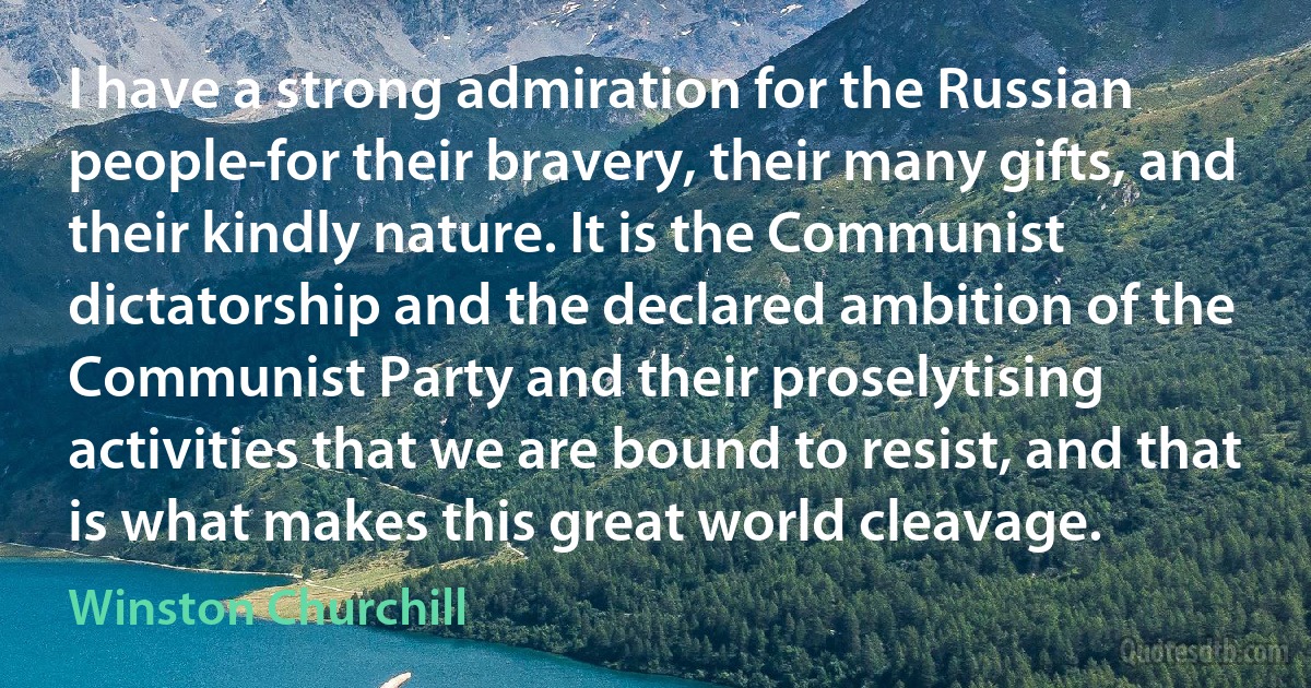 I have a strong admiration for the Russian people-for their bravery, their many gifts, and their kindly nature. It is the Communist dictatorship and the declared ambition of the Communist Party and their proselytising activities that we are bound to resist, and that is what makes this great world cleavage. (Winston Churchill)