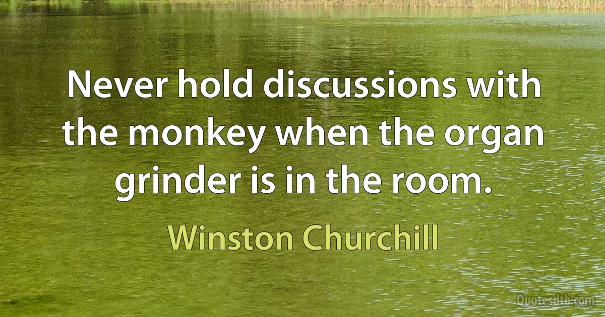 Never hold discussions with the monkey when the organ grinder is in the room. (Winston Churchill)