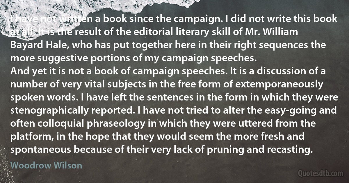 I have not written a book since the campaign. I did not write this book at all. It is the result of the editorial literary skill of Mr. William Bayard Hale, who has put together here in their right sequences the more suggestive portions of my campaign speeches.
And yet it is not a book of campaign speeches. It is a discussion of a number of very vital subjects in the free form of extemporaneously spoken words. I have left the sentences in the form in which they were stenographically reported. I have not tried to alter the easy-going and often colloquial phraseology in which they were uttered from the platform, in the hope that they would seem the more fresh and spontaneous because of their very lack of pruning and recasting. (Woodrow Wilson)