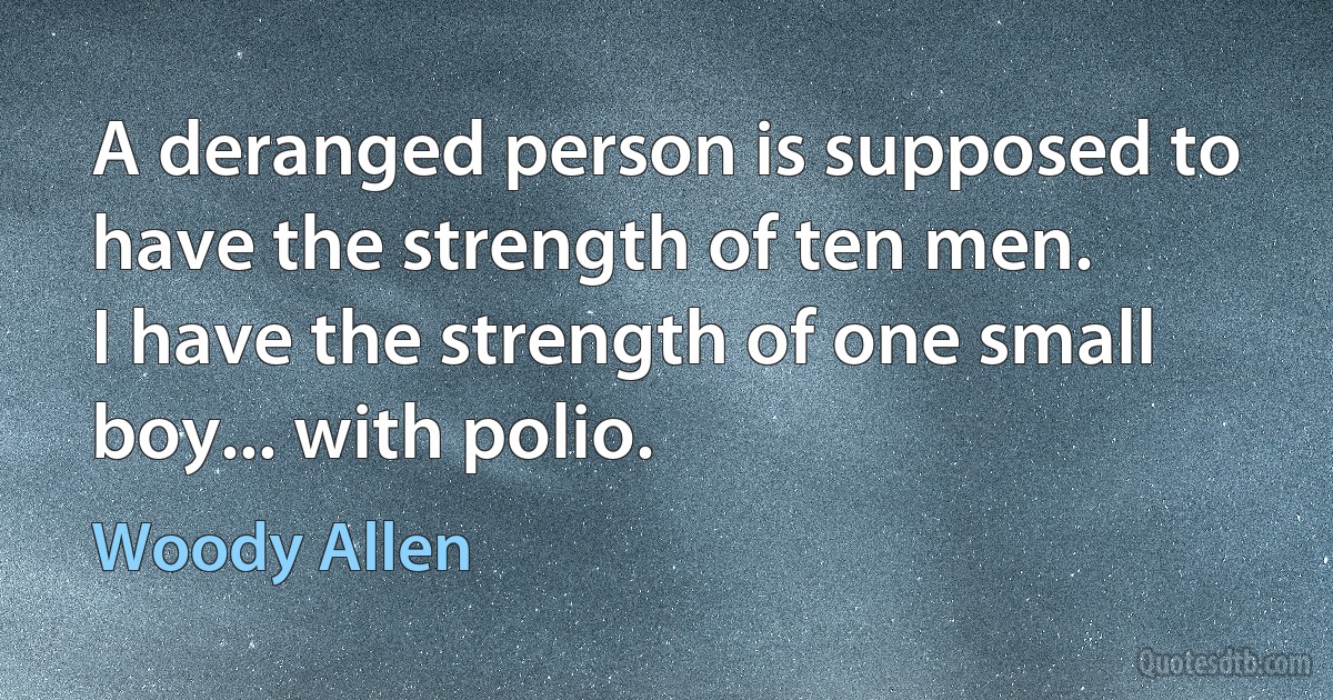 A deranged person is supposed to have the strength of ten men.
I have the strength of one small boy... with polio. (Woody Allen)